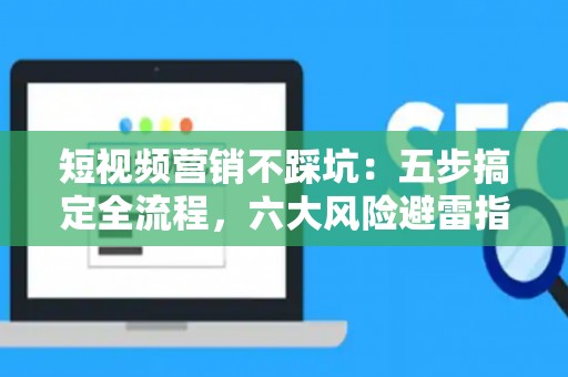 短视频营销不踩坑：五步搞定全流程，六大风险避雷指南